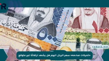 «تحركات صادمة» سعر الريال اليوم هل يشهد ارتفاعًا غير متوقع